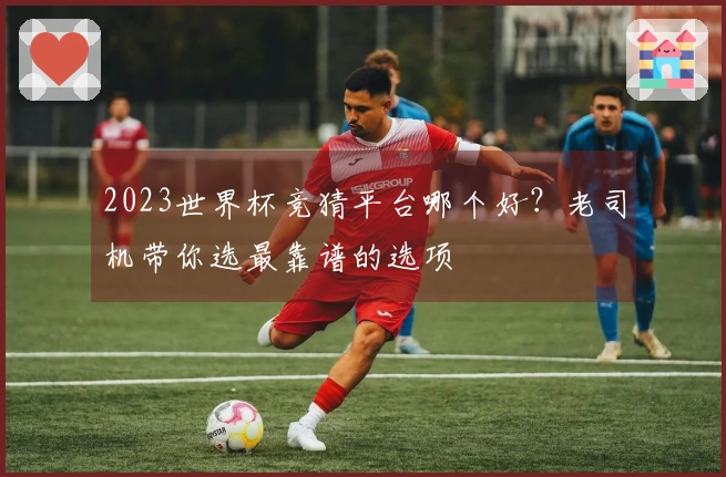 2023世界杯竞猜平台哪个好？老司机带你选最靠谱的选项