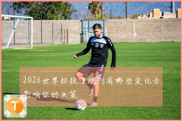 2026世界杯投注规则有哪些变化会影响你的决策