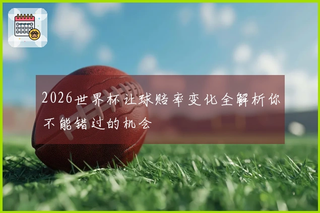 2026世界杯让球赔率变化全解析你不能错过的机会