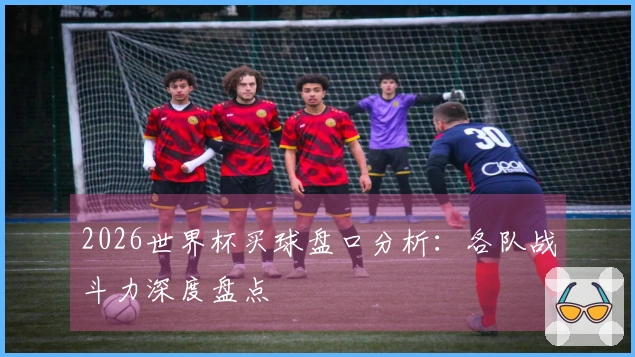 2026世界杯买球盘口分析:各队战斗力深度盘点
