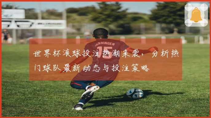 世界杯滚球投注热潮来袭，分析热门球队最新动态与投注策略