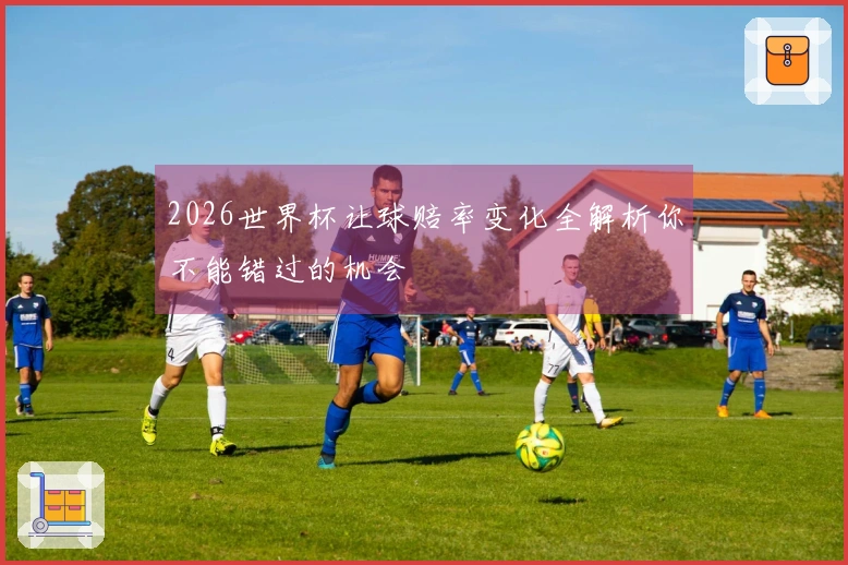 2026世界杯让球赔率变化全解析你不能错过的机会