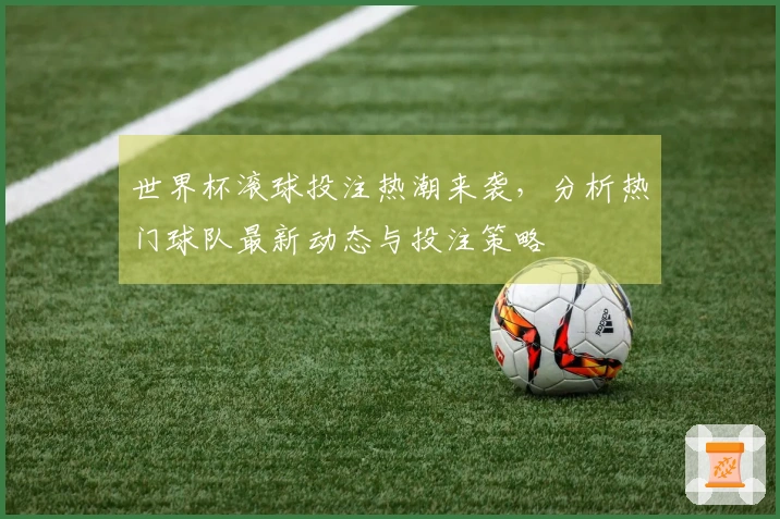 世界杯滚球投注热潮来袭，分析热门球队最新动态与投注策略
